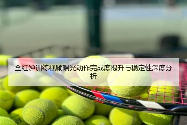 全红婵训练视频曝光动作完成度提升与稳定性深度分析